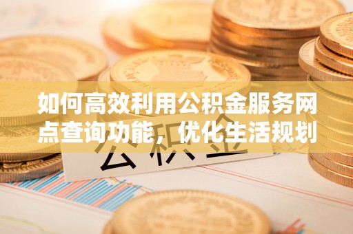 邵武如何高效利用公积金服务网点查询功能，优化生活规划