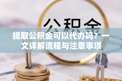 邵武提取公积金可以代办吗？一文详解流程与注意事项