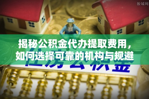 邵武揭秘公积金代办提取费用，如何选择可靠的机构与规避潜在风险