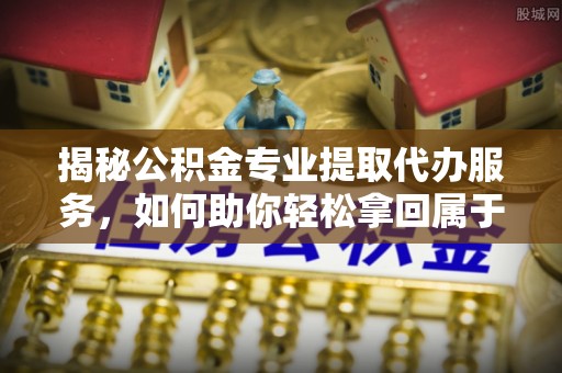 邵武揭秘公积金专业提取代办服务，如何助你轻松拿回属于你的资金