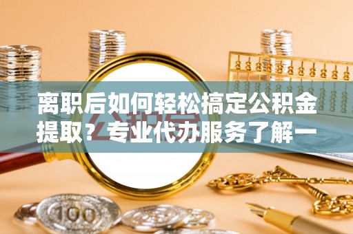 邵武离职后如何轻松搞定公积金提取？专业代办服务了解一下