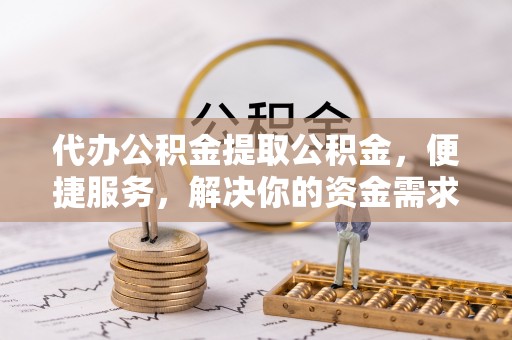 邵武代办公积金提取公积金，便捷服务，解决你的资金需求