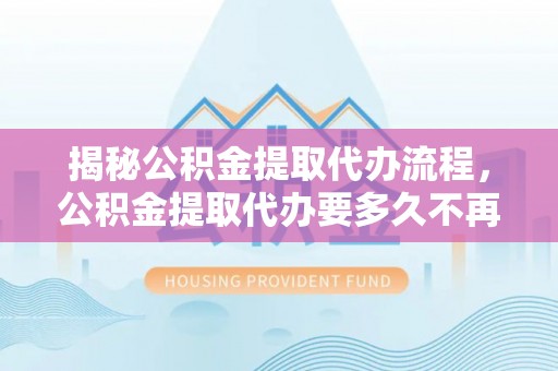 邵武揭秘公积金提取代办流程，公积金提取代办要多久不再迷茫
