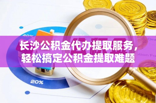 邵武长沙公积金代办提取服务，轻松搞定公积金提取难题