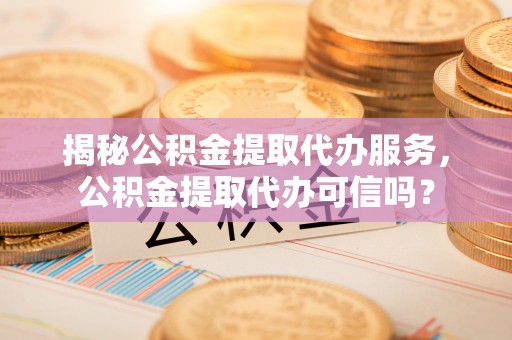 邵武揭秘公积金提取代办服务，公积金提取代办可信吗？