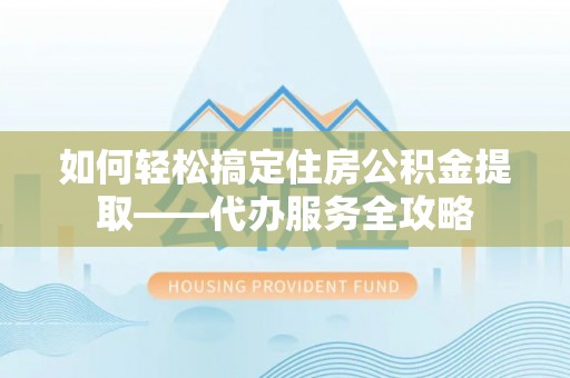 邵武如何轻松搞定住房公积金提取——代办服务全攻略