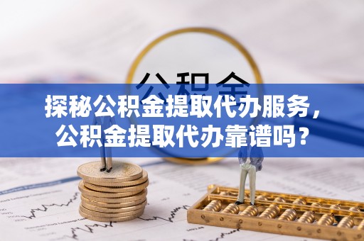 邵武探秘公积金提取代办服务，公积金提取代办靠谱吗？