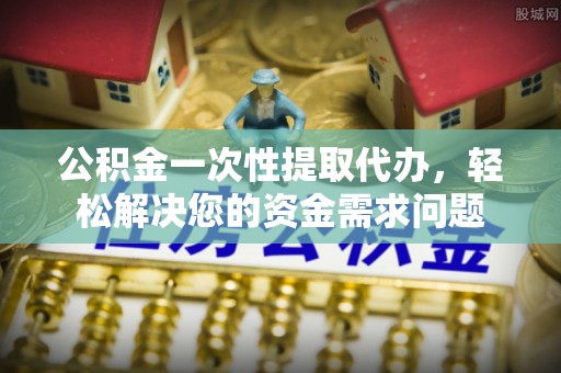 邵武公积金一次性提取代办，轻松解决您的资金需求问题