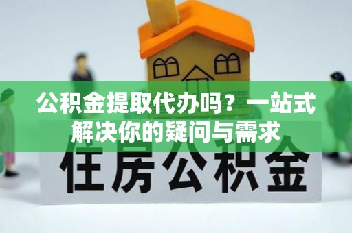 邵武公积金提取代办吗？一站式解决你的疑问与需求