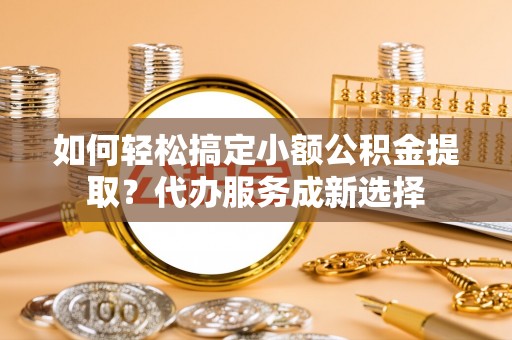 邵武如何轻松搞定小额公积金提取？代办服务成新选择