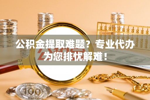 邵武公积金提取难题？专业代办为您排忧解难！