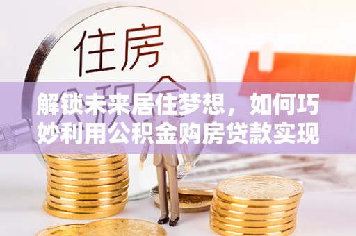 邵武解锁未来居住梦想，如何巧妙利用公积金购房贷款实现房产投资