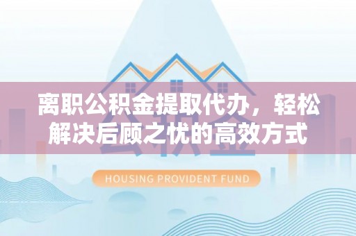 邵武离职公积金提取代办，轻松解决后顾之忧的高效方式