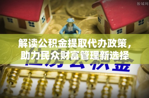 邵武解读公积金提取代办政策，助力民众财富管理新选择