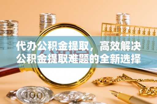 邵武代办公积金提取，高效解决公积金提取难题的全新选择