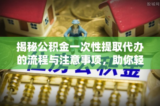 邵武揭秘公积金一次性提取代办的流程与注意事项，助你轻松搞定财务规划