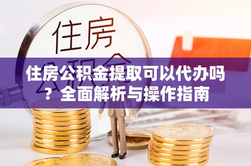 邵武住房公积金提取可以代办吗？全面解析与操作指南