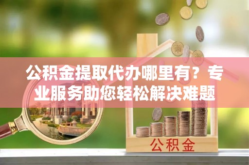 邵武公积金提取代办哪里有？专业服务助您轻松解决难题