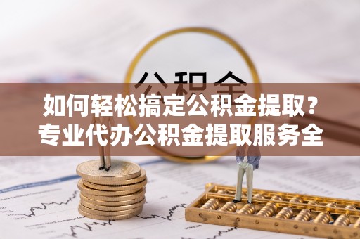 邵武如何轻松搞定公积金提取？专业代办公积金提取服务全解析
