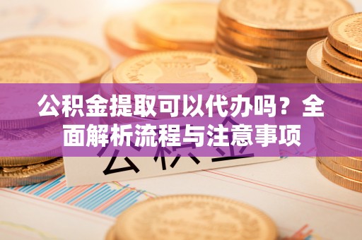 邵武公积金提取可以代办吗？全面解析流程与注意事项