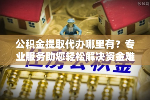 邵武公积金提取代办哪里有？专业服务助您轻松解决资金难题