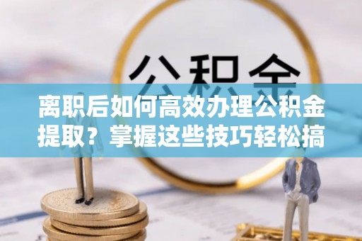 邵武离职后如何高效办理公积金提取？掌握这些技巧轻松搞定