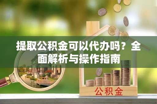 邵武提取公积金可以代办吗？全面解析与操作指南