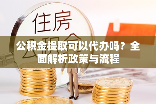 邵武公积金提取可以代办吗？全面解析政策与流程