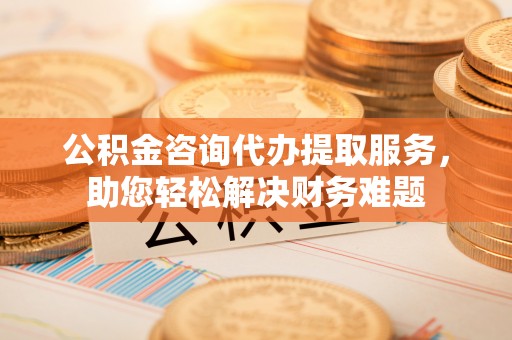 邵武公积金咨询代办提取服务，助您轻松解决财务难题