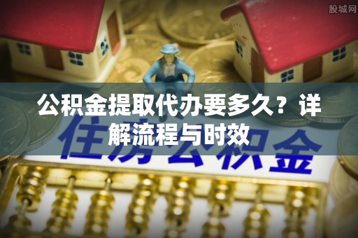 邵武公积金提取代办要多久？详解流程与时效