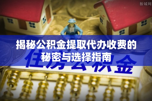 邵武揭秘公积金提取代办收费的秘密与选择指南