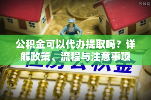 邵武公积金可以代办提取吗？详解政策、流程与注意事项