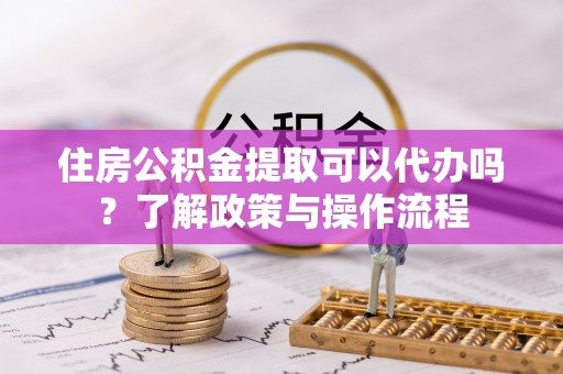 邵武住房公积金提取可以代办吗？了解政策与操作流程