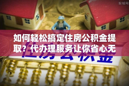 邵武如何轻松搞定住房公积金提取？代办理服务让你省心无忧