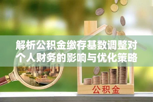 邵武解析公积金缴存基数调整对个人财务的影响与优化策略