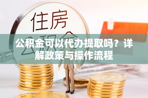 邵武公积金可以代办提取吗？详解政策与操作流程