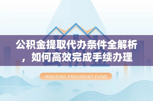 邵武公积金提取代办条件全解析，如何高效完成手续办理