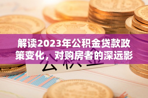 邵武解读2023年公积金贷款政策变化，对购房者的深远影响