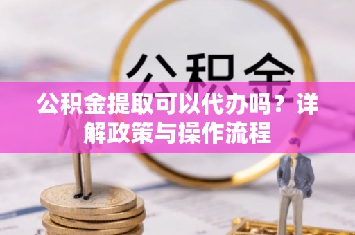 邵武公积金提取可以代办吗？详解政策与操作流程