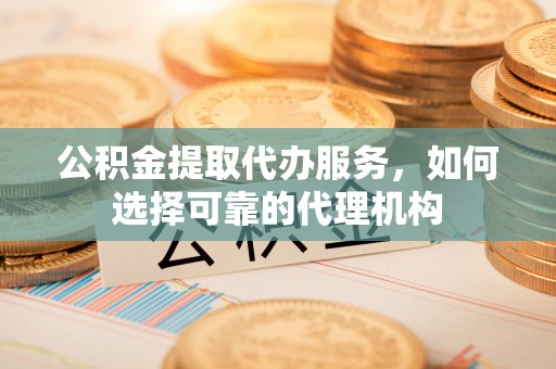 邵武公积金提取代办服务，如何选择可靠的代理机构