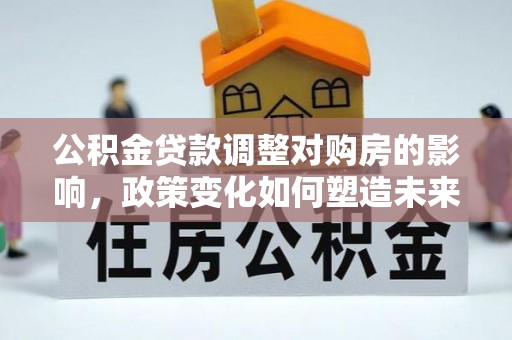 邵武公积金贷款调整对购房的影响，政策变化如何塑造未来住房市场
