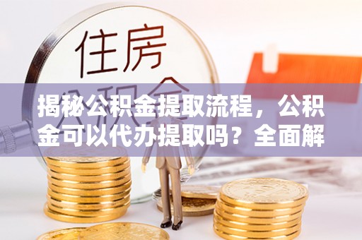 邵武揭秘公积金提取流程，公积金可以代办提取吗？全面解析与操作指南