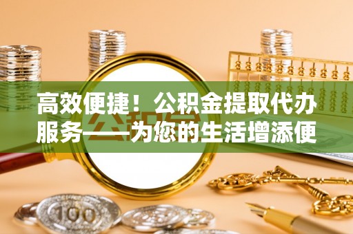 邵武高效便捷！公积金提取代办服务——为您的生活增添便利