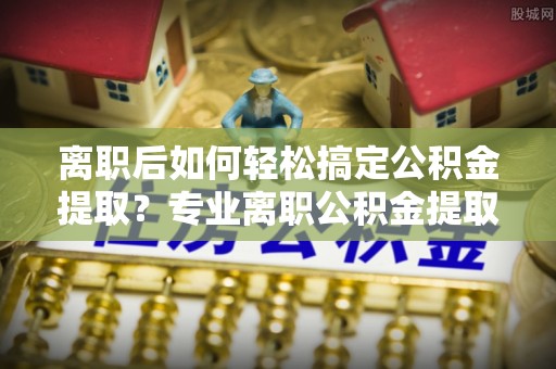邵武离职后如何轻松搞定公积金提取？专业离职公积金提取代办服务来帮你