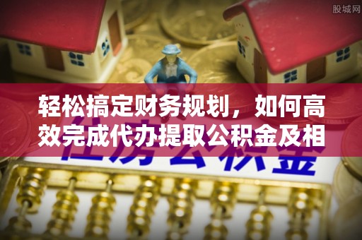 邵武轻松搞定财务规划，如何高效完成代办提取公积金及相关事务