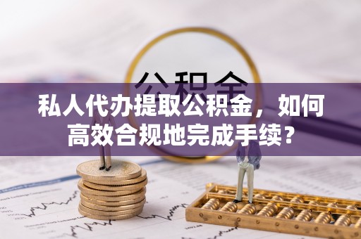 邵武私人代办提取公积金，如何高效合规地完成手续？